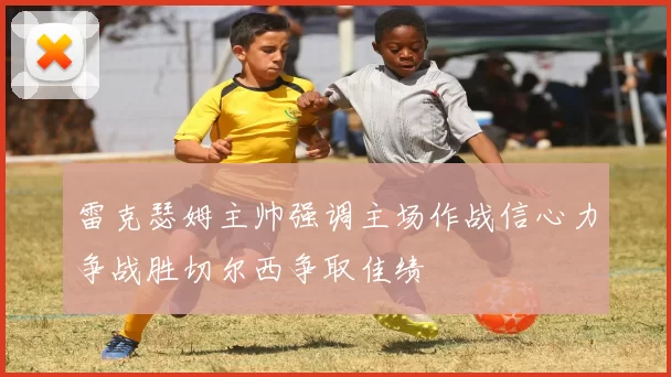 雷克瑟姆主帅强调主场作战信心力争战胜切尔西争取佳绩