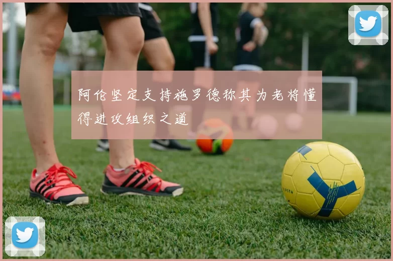 阿伦坚定支持施罗德称其为老将懂得进攻组织之道