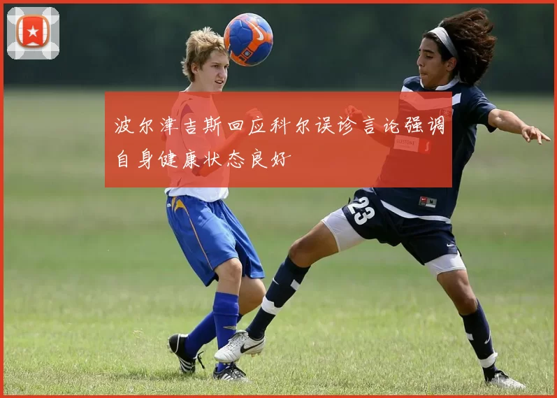 波尔津吉斯回应科尔误诊言论强调自身健康状态良好