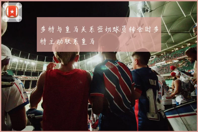 多特与皇马关系密切球员转会时多特主动联系皇马