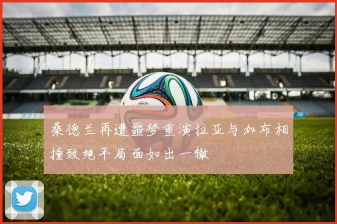 桑德兰再遭噩梦重演拉亚与加布相撞致绝平局面如出一辙