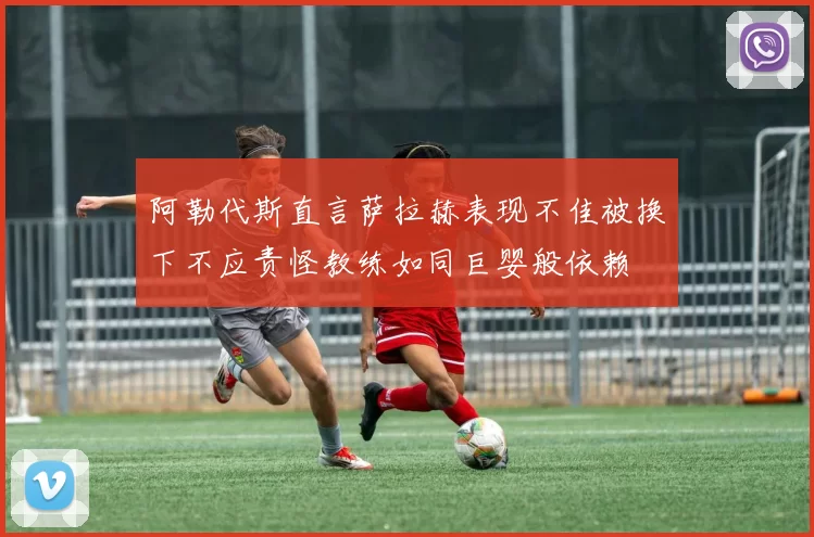 阿勒代斯直言萨拉赫表现不佳被换下不应责怪教练如同巨婴般依赖