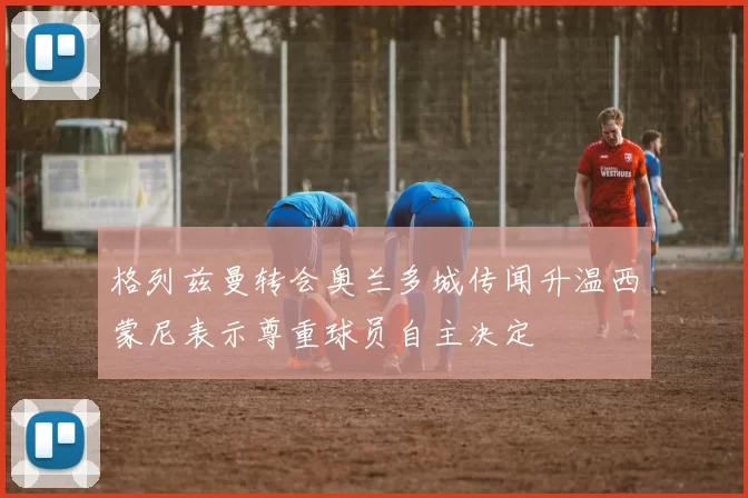格列兹曼转会奥兰多城传闻升温西蒙尼表示尊重球员自主决定