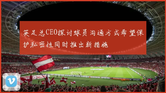 英足总CEO探讨球员沟通方式希望保护私密性同时推出新措施