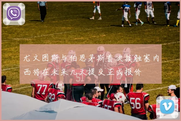 尤文图斯与伯恩茅斯首次接触塞内西将在未来几天提交正式报价