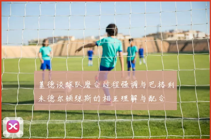 基德谈球队磨合过程强调与巴格利米德尔顿琼斯的相互理解与配合