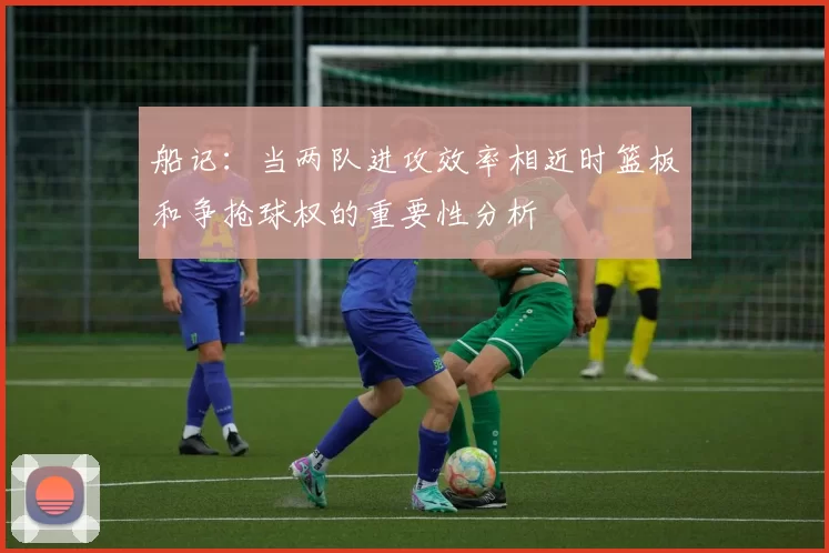 船记：当两队进攻效率相近时篮板和争抢球权的重要性分析