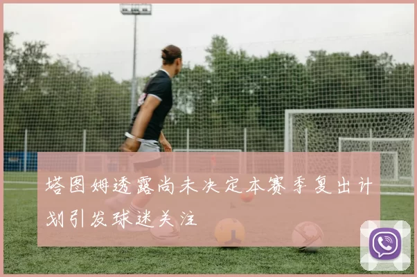 塔图姆透露尚未决定本赛季复出计划引发球迷关注