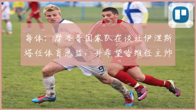 每体：摩洛哥国家队在谈让伊涅斯塔任体育总监，并希望哈维任主帅