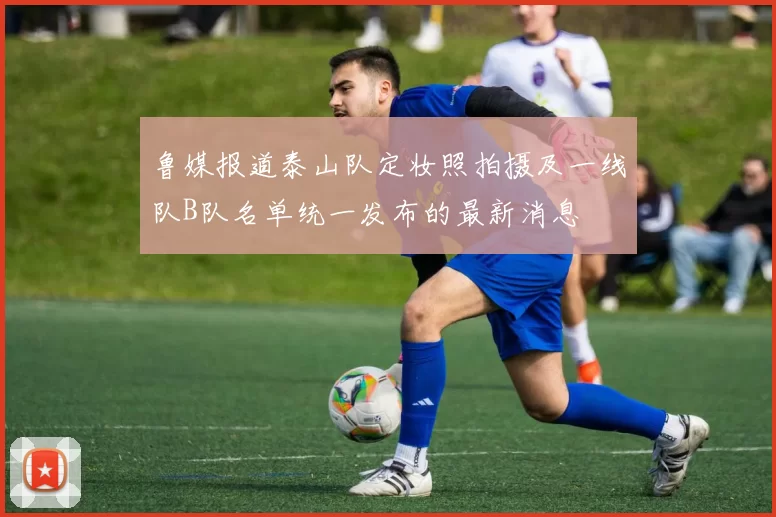 鲁媒报道泰山队定妆照拍摄及一线队B队名单统一发布的最新消息