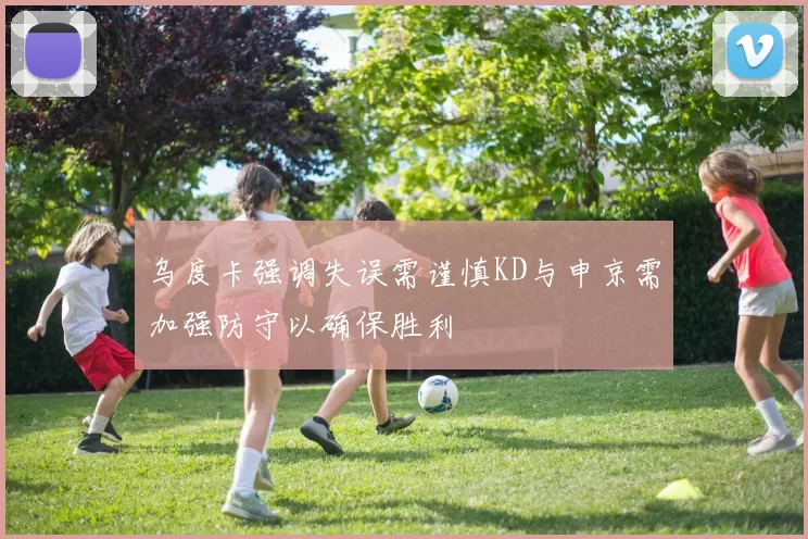 乌度卡强调失误需谨慎KD与申京需加强防守以确保胜利
