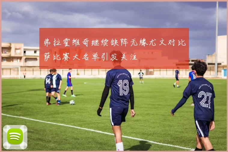 弗拉霍维奇继续缺阵无缘尤文对比萨比赛大名单引发关注