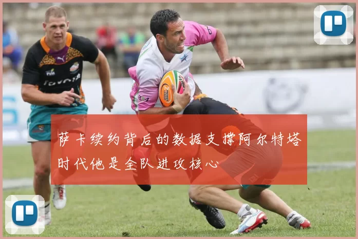 萨卡续约背后的数据支撑阿尔特塔时代他是全队进攻核心