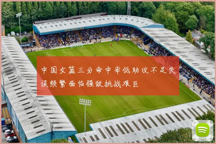 中国女篮三分命中率低助攻不足失误频繁面临强敌挑战艰巨