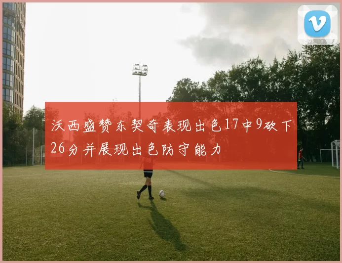 沃西盛赞东契奇表现出色17中9砍下26分并展现出色防守能力