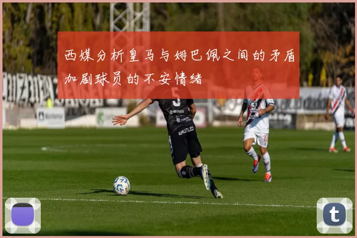 西媒分析皇马与姆巴佩之间的矛盾加剧球员的不安情绪