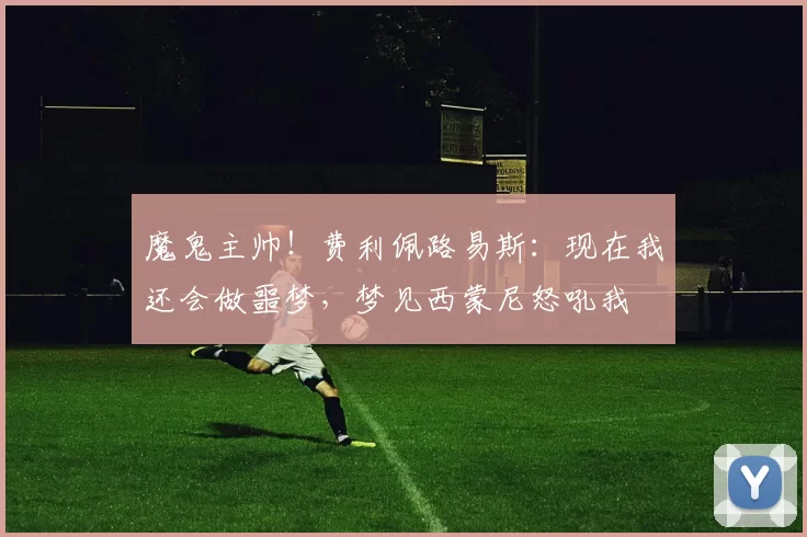 魔鬼主帅！费利佩路易斯：现在我还会做噩梦，梦见西蒙尼怒吼我