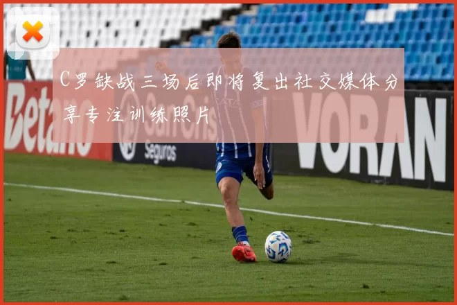 C罗缺战三场后即将复出社交媒体分享专注训练照片
