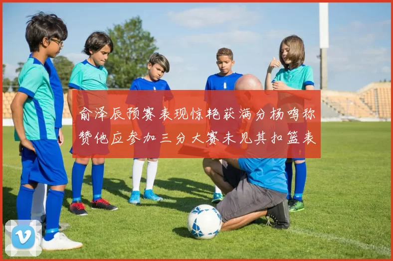 俞泽辰预赛表现惊艳获满分杨鸣称赞他应参加三分大赛未见其扣篮表现