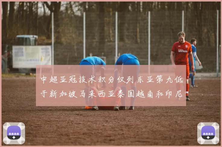 中超亚冠技术积分仅列东亚第九低于新加坡马来西亚泰国越南和印尼