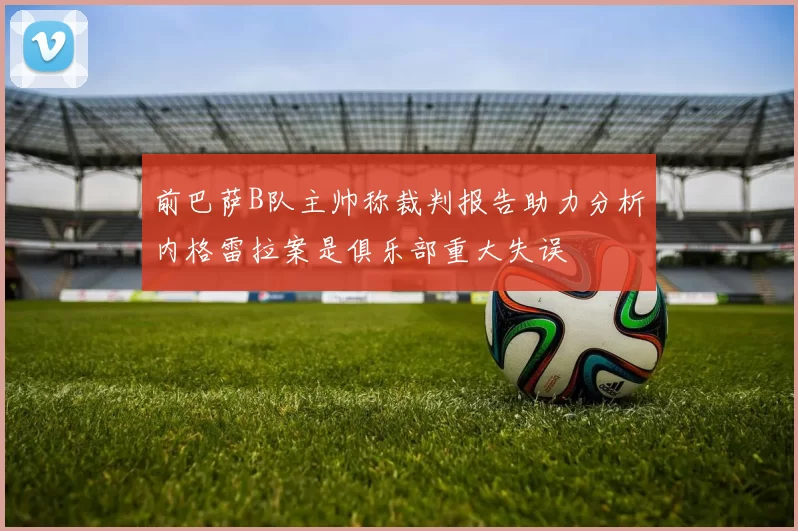 前巴萨B队主帅称裁判报告助力分析内格雷拉案是俱乐部重大失误