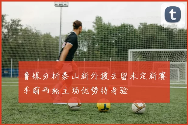 鲁媒分析泰山新外援去留未定新赛季前两轮主场优势待考验