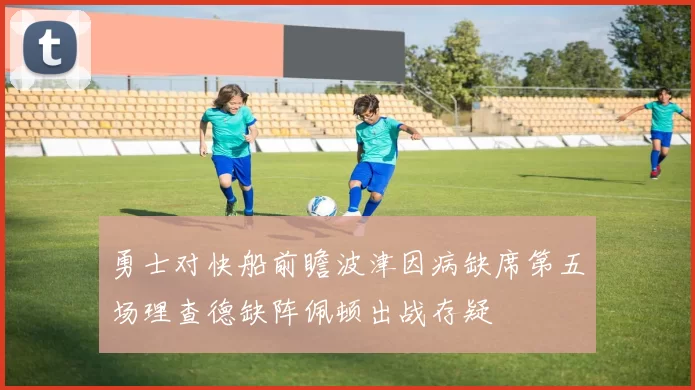 勇士对快船前瞻波津因病缺席第五场理查德缺阵佩顿出战存疑